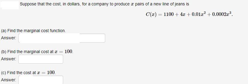 Suppose that the cost, in dollars, for a company to produce z pairs of a new line of jeans is
C(x) = 1100 + 4x + 0.01a² + 0.0002³.
(a) Find the marginal cost function.
Answer.
(b) Find the marginal cost at a = 100.
Answer.
(c) Find the cost at x =
100.
Answer:
