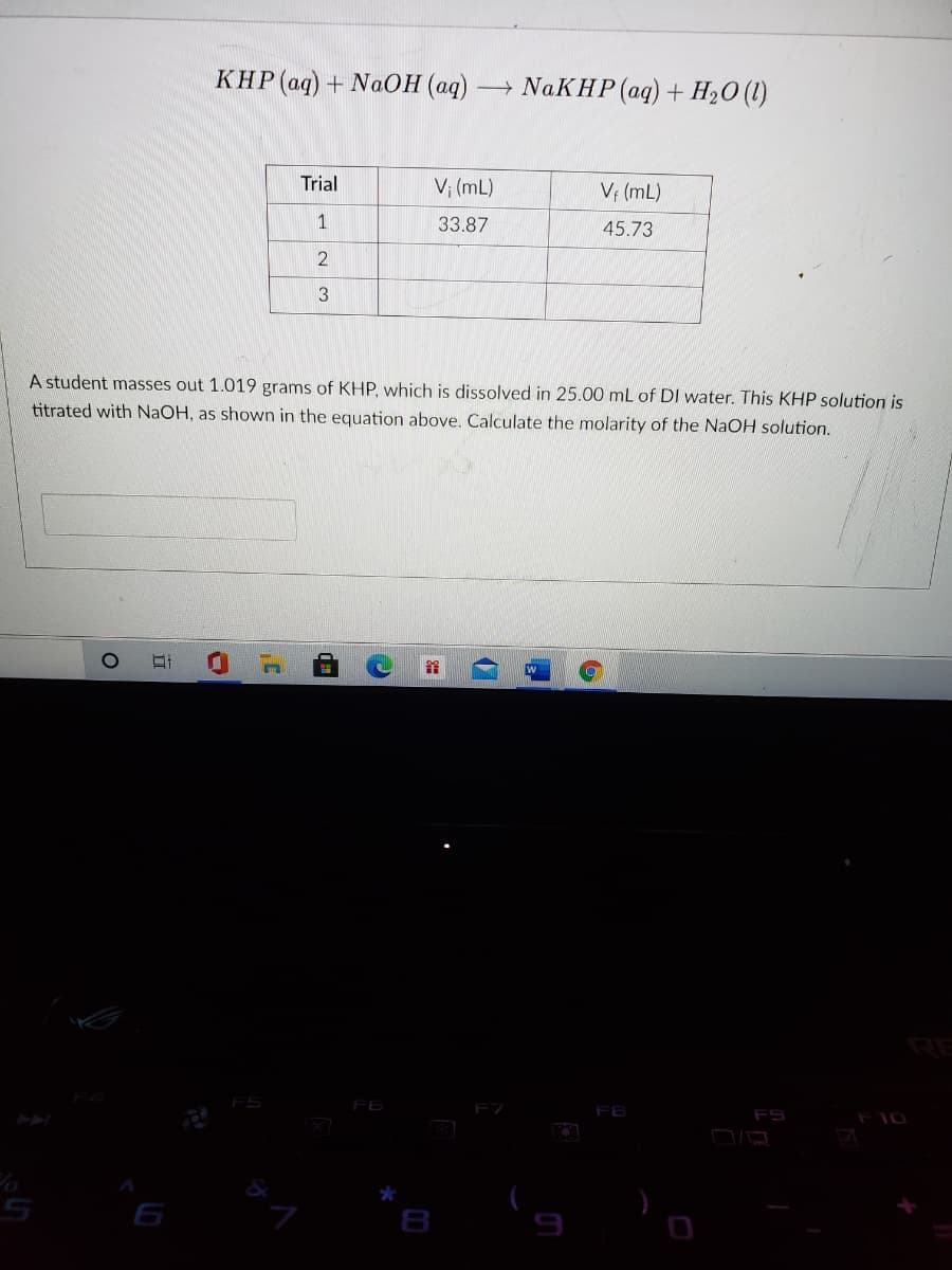 КНР (ад) + NаОН (ад)-
- NAKHP (aq) + H20 (1)
Trial
V; (mL)
V; (mL)
33.87
45.73
2
A student masses out 1.019 grams of KHP, which is dissolved in 25.00 mL of DI water. This KHP solution is
titrated with NAOH, as shown in the equation above. Calculate the molarity of the NaOH solution.
RE
FS
F6
F7
FB
F10
