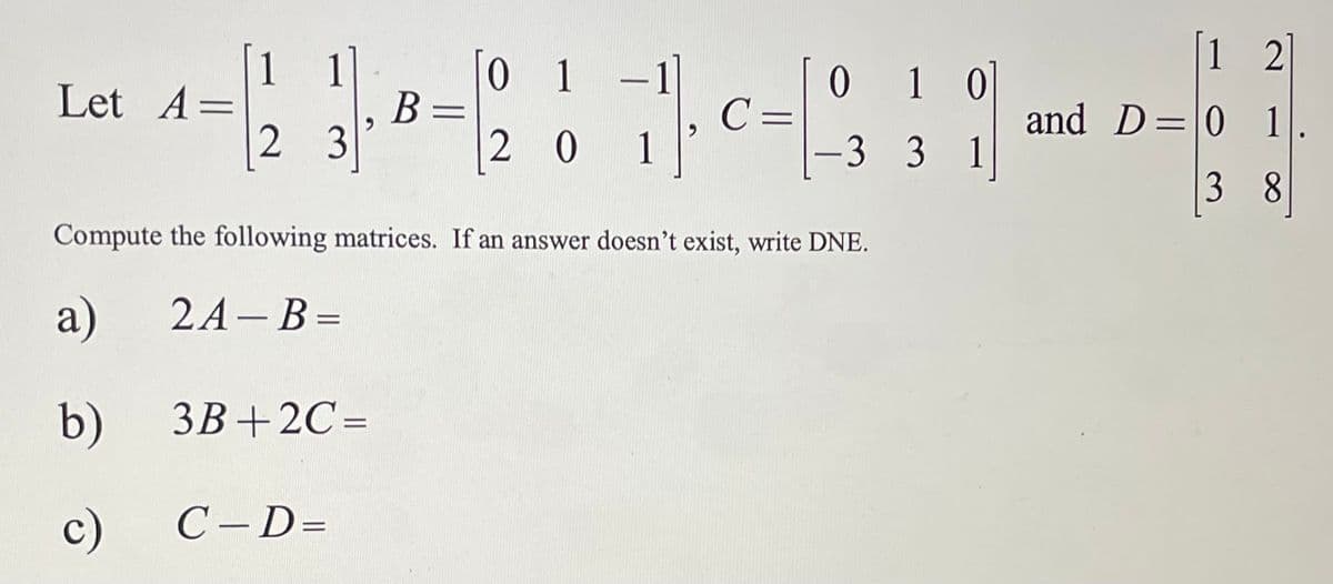 ### Matrix Computations

Given the matrices:

\[ 
A = \begin{bmatrix}
1 & 1 \\
2 & 3
\end{bmatrix}, 
B = \begin{bmatrix}
0 & 1 & -1 \\
2 & 0 & 1
\end{bmatrix}, 
C = \begin{bmatrix}
0 & 1 & 0 \\
-3 & 3 & 1
\end{bmatrix}, 
\text{and} 
D = \begin{bmatrix}
1 & 2 \\
0 & 1 \\
3 & 8
\end{bmatrix}.
\]

Compute the following matrices. If an answer doesn’t exist, write DNE (Does Not Exist).

#### a) \( 2A - B \)

Compute the matrix \( 2A - B \).

#### b) \( 3B + 2C \)

Compute the matrix \( 3B + 2C \).

#### c) \( C - D \)

Compute the matrix \( C - D \).

### Visual Explanation

No graphs or diagrams are provided in this exercise; it is a purely numerical matrix computation task.

### Instructions for Computation

- **Matrix Multiplication:** When computing matrices, ensure dimensions match for valid operations.
- **Matrix Addition/Subtraction:** Only matrices of the same dimensions can be added or subtracted.
- **Scalar Multiplication:** Each entry in the matrix is multiplied by the scalar.

Ensure to follow these rules while solving the matrix computations to avoid errors.