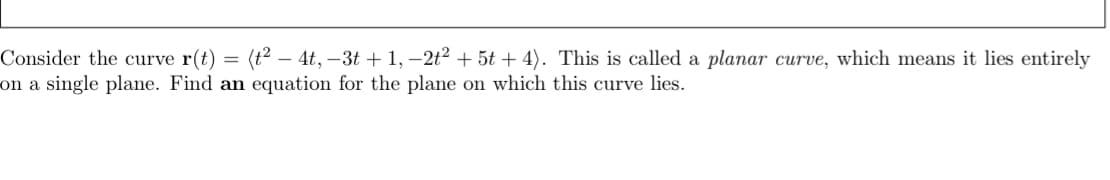 **Understanding Planar Curves and Their Equations**

Consider the curve \(\mathbf{r}(t) = \langle t^2 - 4t, -3t + 1, -2t^2 + 5t + 4 \rangle\). This is called a **planar curve**, which means it lies entirely on a single plane. 

To find an equation for the plane on which this curve lies, we can follow a few mathematical steps involving vector calculus and algebra. Below, we provide a step-by-step solution to demonstrate this process.

1. **Identify the Curve Components**: 
   The function \(\mathbf{r}(t)\) represents a 3-dimensional curve where:
   - The x-component is \(x = t^2 - 4t\),
   - The y-component is \(y = -3t + 1\),
   - The z-component is \(z = -2t^2 + 5t + 4\).

2. **Determine the Parametric Points**:
   Select values for \(t\) to generate points on the curve:
   - If \(t = 0\), then \( \mathbf{r}(0) = \langle 0, 1, 4 \rangle \),
   - If \(t = 1\), then \( \mathbf{r}(1) = \langle -3, -2, 7 \rangle \),
   - If \(t = 2\), then \( \mathbf{r}(2) = \langle 0, -5, 4 \rangle \).

3. **Find Two Direction Vectors**:
   Using the points from the curve, calculate two directional vectors:
   - Vector \(\mathbf{v_1}\) from \(\mathbf{r}(0)\) to \(\mathbf{r}(1)\)
     \[
     \mathbf{v_1} = \langle -3 - 0, -2 - 1, 7 - 4 \rangle = \langle -3, -3, 3 \rangle
     \]
   - Vector \(\mathbf{v_2}\) from \(\mathbf{r}(0)\) to \(\mathbf{r}(2)\)
     \[
     \mathbf{v_2} = \langle 0 - 0