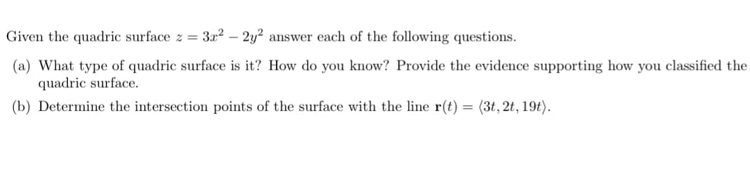 Given the quadric surface \( z = 3x^2 - 2y^2 \), answer each of the following questions: 

(a) What type of quadric surface is it? How do you know? Provide the evidence supporting how you classified the quadric surface.

(b) Determine the intersection points of the surface with the line \( \mathbf{r}(t) = \langle 3t, 2t, 19t \rangle \).