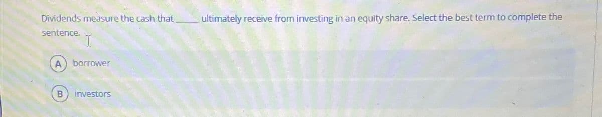 Dividends measure the cash that
sentence.
A
I
borrower
B
investors
ultimately receive from investing in an equity share. Select the best term to complete the