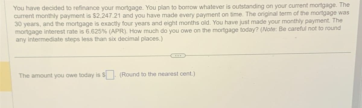 You have decided to refinance your mortgage. You plan to borrow whatever is outstanding on your current mortgage. The
current monthly payment is $2,247.21 and you have made every payment on time. The original term of the mortgage was
30 years, and the mortgage is exactly four years and eight months old. You have just made your monthly payment. The
mortgage interest rate is 6.625% (APR). How much do you owe on the mortgage today? (Note: Be careful not to round
any intermediate steps less than six decimal places.)
The amount you owe today is $
(Round to the nearest cent.)