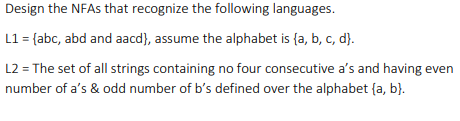 Design the NFAS that recognize the following languages.
L1 = {abc, abd and aacd), assume the alphabet is {a, b, c, d}.
L2 = The set of all strings containing no four consecutive a's and having even
number of a's & odd number of b's defined over the alphabet {a, b}.
