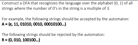 Construct a DFA that recognizes the language over the alphabet {0, 1} of all
strings where the number of O's in the string is a multiple of 3.
For example, the following strings should be accepted by the automaton:
A = {e, 11, 01010, 0010, 00010100.)
The following strings should be rejected by the automaton:
R= {0, 010, 100100..}
