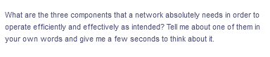 What are the three components that a network absolutely needs in order to
operate efficiently and effectively as intended? Tell me about one of them in
your own words and give me a few seconds to think about it.