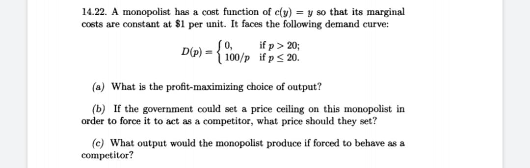 14.22. A monopolist has a cost function of c(y) = y so that its marginal
costs are constant at $1 per unit. It faces the following demand curve:
0,
D(p) = { 100/p if p < 20.
if p > 20;
(a) What is the profit-maximizing choice of output?
(b) If the government could set a price ceiling on this monopolist in
order to force it to act as a competitor, what price should they set?
(c) What output would the monopolist produce if forced to behave as a
competitor?
