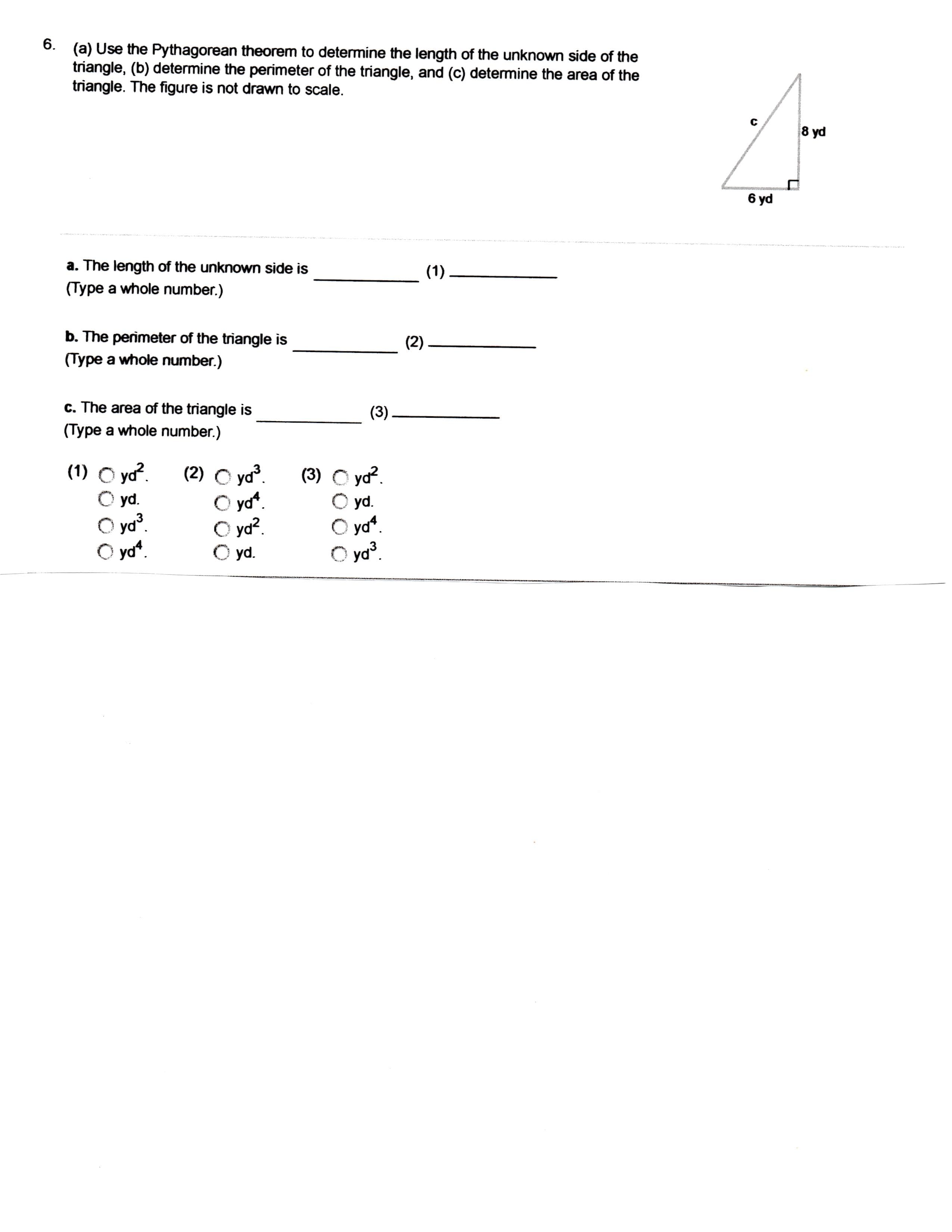 6
(a) Use the Pythagorean theorem to determine the length of the unknown side of the
triangle, (b) determine the perimeter of the triangle, and (c) determine the area of the
triangle. The figure is not drawn to scale.
8 yd
6 yd
a. The length of the unknown side is
(Type a whole number.)
(1)
b. The perimeter of the triangle is
(2)
(Type a whole number.)
c. The area of the triangle is
(3)
(Type a whole number.)
(1) O yd
O yd.
(2) O yd
O yd
O yd2
O yd.
(3) O yd
O yd.
O ya
yd3.
O yd3.
yd
