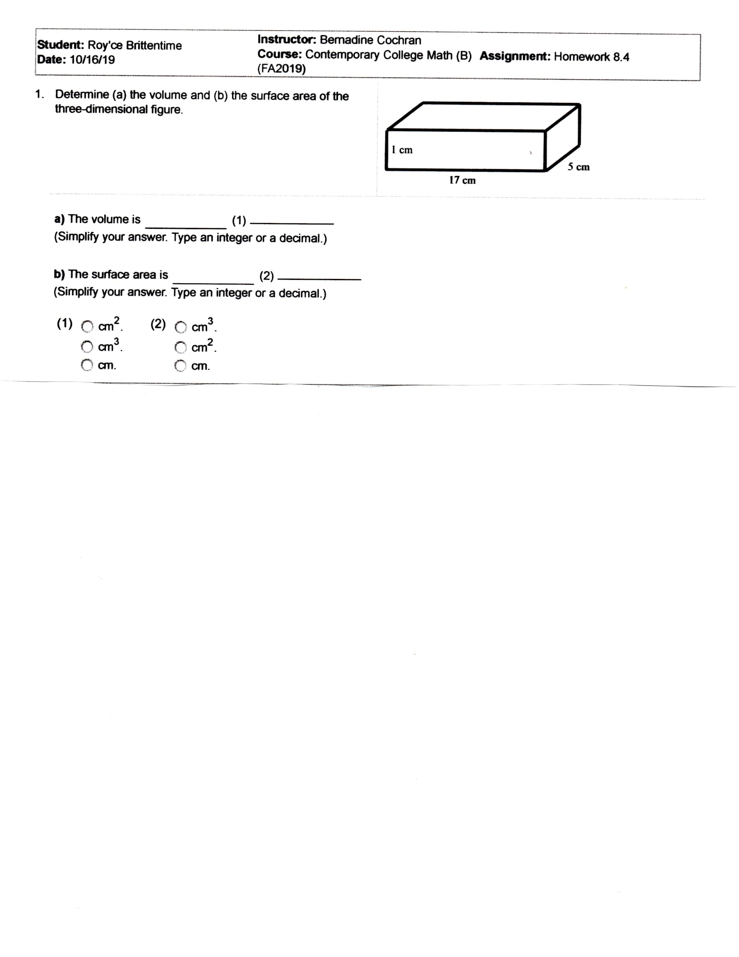 Instructor: Bemadine Cochran
Student: Roy'ce Brittentime
Date: 10/16/19
Course: Contemporary College Math (B) Assignment: Homework 8.4
(FA2019)
1. Detemine (a) the volume and (b) the surface area of the
three-dimensional figure.
1 cm
5 cm
17 ст
a) The volume is
(1)
(Simplify your answer. Type an integer or a decimal.)
b) The surface area is
(2)
(Simplify your answer. Type an integer or a decimal.)
cm2
2.
(1)
(2)
cm
cm2
3
cm
cm.
cm
