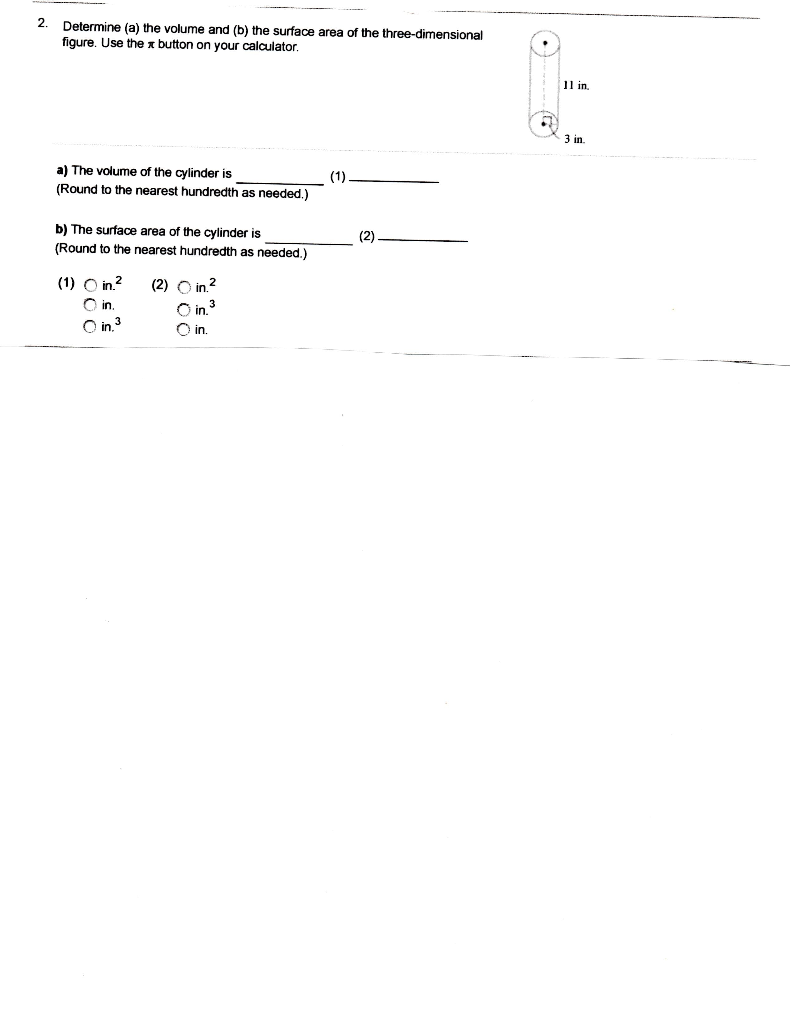 2
Determine (a) the volume and (b) the surface area of the three-dimensional
figure. Use the « button on your calculator.
11in
3 in
a) The volume of the cylinder is
(1)
(Round to the nearest hundredth as needed.)
b) The surface area of the cylinder is
(2)
(Round to the nearest hundredth as needed.)
(1) O in.2
(2) O in2
3
in.
in.
3
in.
in.
