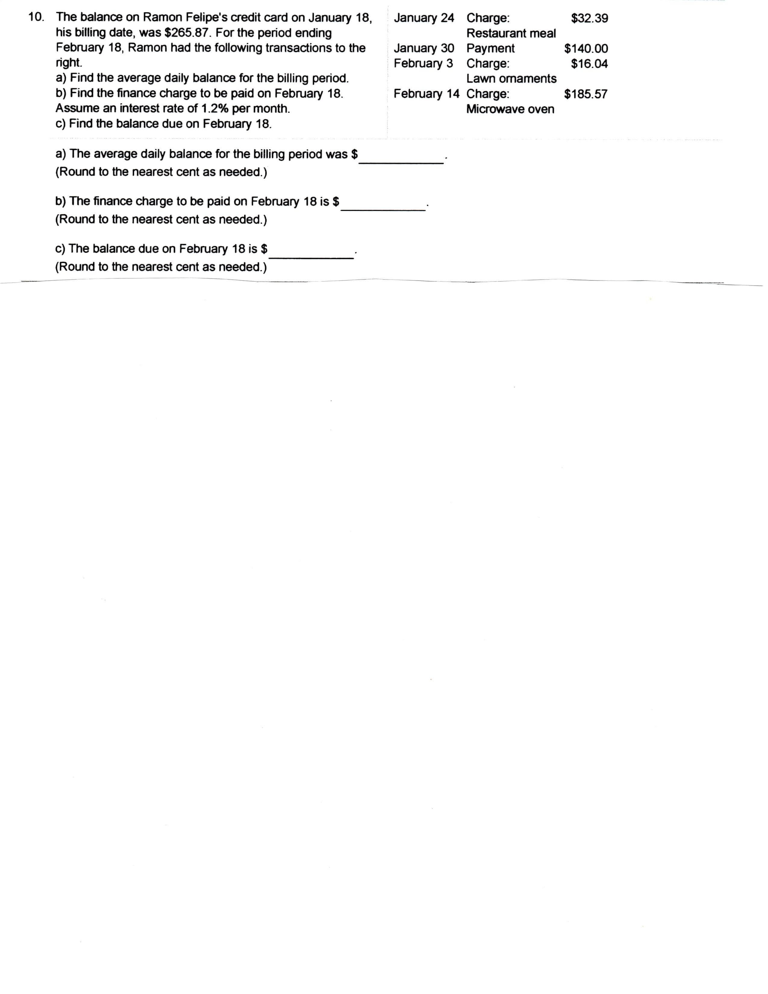 10. The balance on Ramon Felipe's credit card on January 18,
his billing date, was $265.87. For the period ending
February 18, Ramon had the following transactions to the
right.
a) Find the average daily balance for the billing period
b) Find the finance charge to be paid on February 18
Assume an interest rate of 1.2% per month.
c) Find the balance due on February 18
January 24 Charge:
$32.39
Restaurant meal
January 30 Payment
February 3 Charge:
$140.00
$16.04
Lawn ormaments
February 14 Charge:
$185.57
Microwave oven
a) The average daily balance for the billing period was $
(Round to the nearest cent as needed.)
b) The finance charge to be paid on February 18 is $
(Round to the nearest cent as needed.)
c) The balance due on February 18 is $
(Round to the nearest cent as needed.)
