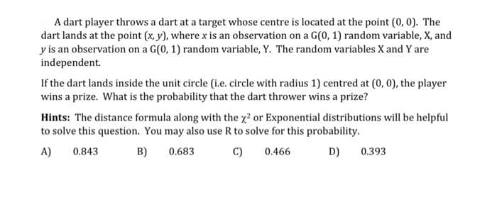 A dart player throws a dart at a target whose centre is located at the point (0, 0). The
dart lands at the point (x, y), where x is an observation on a G(0, 1) random variable, X, and
y is an observation on a G(0, 1) random variable, Y. The random variables X and Y are
independent.
If the dart lands inside the unit circle (i.e. circle with radius 1) centred at (0, 0), the player
wins a prize. What is the probability that the dart thrower wins a prize?
Hints: The distance formula along with the x2 or Exponential distributions will be helpful
to solve this question. You may also use R to solve for this probability.
A)
0.843
B)
0.683
C)
0.466
D)
0.393
