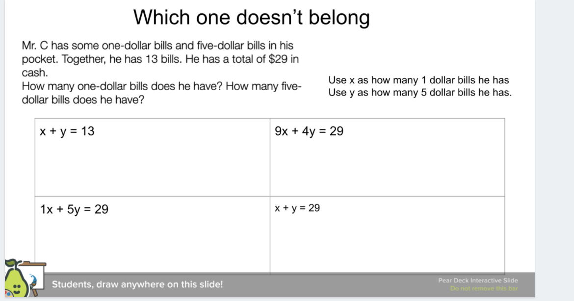 Which one doesn't belong
Mr. C has some one-dollar bills and five-dollar bills in his
pocket. Together, he has 13 bills. He has a total of $29 in
cash.
Use x as how many 1 dollar bills he has
How many one-dollar bills does he have? How many five-
dollar bills does he have?
Use y as how many 5 dollar bills he has.
X + y = 13
9x + 4y = 29
%3D
1x + 5y = 29
x + y = 29
%3D
Pear Deck Interactive Slide
Students, draw anywhere on this slide!
Do not remove this bar
