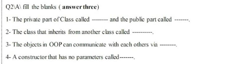 Q2\A\ fill the blanks ( answer three)
1- The private part of Class called ------ and the public part called
2- The class that inherits from another class called
3- The objects in OOP can communicate with each others via
4- A constructor that has no parameters called--
