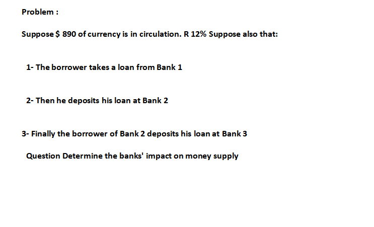 Problem :
Suppose $ 890 of currency is in circulation. R 12% Suppose also that:
1- The borrower takes a loan from Bank 1
2- Then he deposits his loan at Bank 2
3- Finally the borrower of Bank 2 deposits his loan at Bank 3
Question Determine the banks' impact on money supply
