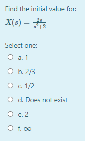 Find the initial value for:
X(s) =
2s
2+2
Select one:
а. 1
O b. 2/3
О с 1/2
O d. Does not exist
O e. 2
O f. 00
