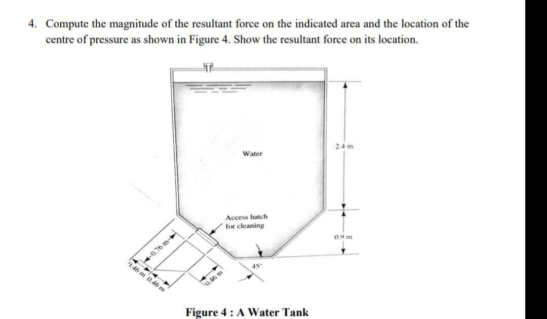 4. Compute the magnitude of the resultant force on the indicated area and the location of the
centre of pressure as shown in Figure 4. Show the resultant force on its location.
2.4 m
Water
Access hatch
for cleaning
0.9 m
+0.76 m-
46 m 0.46 m
45
O 46 m
Figure 4 : A Water Tank
