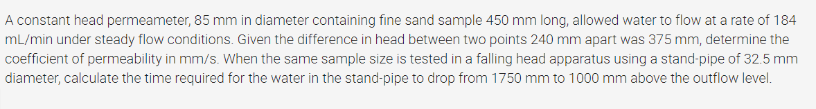 A constant head permeameter, 85 mm in diameter containing fine sand sample 450 mm long, allowed water to flow at a rate of 184
mL/min under steady flow conditions. Given the difference in head between two points 240 mm apart was 375 mm, determine the
coefficient of permeability in mm/s. When the same sample size is tested in a falling head apparatus using a stand-pipe of 32.5 mm
diameter, calculate the time required for the water in the stand-pipe to drop from 1750 mm to 1000 mm above the outflow level.
