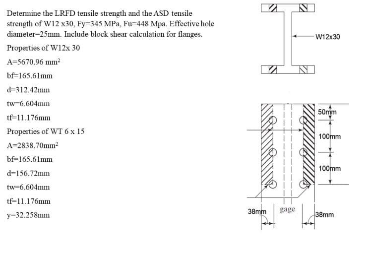 Determine the LRFD tensile strength and the ASD tensile
strength of W12 x30, Fy=345 MPa, Fu=448 Mpa. Effective hole
diameter=25mm. Include block shear calculation for flanges.
W12x30
Properties of W12x 30
A=5670.96 mm2
bf=165.61mm
d=312.42mm
tw=6.604mm
50mm
tf=11.176mm
Properties of WT 6 x 15
100mm
A=2838.70mm2
bf=165.61mm
100mm
d=156.72mm
tw=6.604mm
tf=11.176mm
y=32.258mm
38mm
gage
38mm
