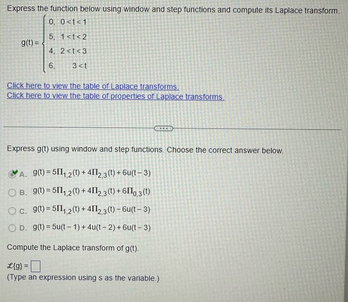 ### Express the function below using window and step functions and compute its Laplace transform.

\[ 
g(t) = 
\begin{cases} 
0, & 0 < t < 1 \\
5, & 1 \leq t < 2 \\
4, & 2 \leq t < 3 \\
6, & 3 \leq t 
\end{cases} 
\]

**Resources:**

- [Click here to view the table of Laplace transforms.](#)
- [Click here to view the table of properties of Laplace transforms.](#)

---

### Express \( g(t) \) using window and step functions. Choose the correct answer below.

- A. \( g(t) = 5\Pi_{1,2}(t) + 4\Pi_{2,3}(t) + 6u(t-3) \)
- B. \( g(t) = 5\Pi_{1,2}(t) + 4\Pi_{2,3}(t) + 6I_{0,3}(t) \)
- C. \( g(t) = 5\Pi_{1,2}(t) + 4\Pi_{2,3}(t) - 6u(t-3) \)
- D. \( g(t) = 5u(t-1) + 4u(t-2) + 6u(t-3) \)

**Correct Answer:** A. \( g(t) = 5\Pi_{1,2}(t) + 4\Pi_{2,3}(t) + 6u(t-3) \)

---

### Compute the Laplace transform of \( g(t) \).

\[ \mathcal{L}\{g\} = \_\_\_ \]

*(Type an expression using \( s \) as the variable.)*

---

**Diagram Explanation:**

The problem involves expressing a piecewise function \( g(t) \) using window and step functions. The correct expression then needs to be transformed using the Laplace transform technique. The piecewise intervals are clearly laid out, each associated with a specific function value. The task is made easier with reference materials linked for Laplace tables and properties. The chosen answer option correctly expresses the function based on its piecewise components.