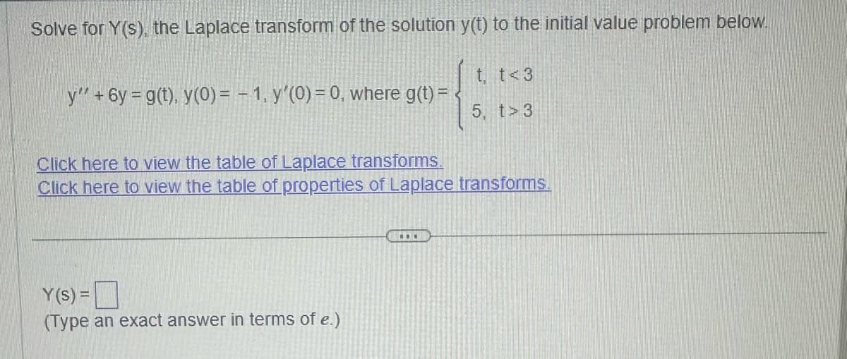 Solve for Y(s), the Laplace transform of the solution y(t) to the initial value problem below.
y' +6y= g(t), y(0) = 1, y'(0) = 0, where g(t) =
t, t<3
5. t> 3
Click here to view the table of Laplace transforms.
Click here to view the table of properties of Laplace transforms.
Y(s) =
(Type an exact answer in terms of e.)