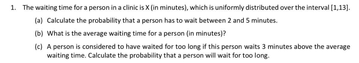 1. The waiting time for a person in a clinic is X (in minutes), which is uniformly distributed over the interval [1, 13].

(a) Calculate the probability that a person has to wait between 2 and 5 minutes.

(b) What is the average waiting time for a person (in minutes)?

(c) A person is considered to have waited for too long if this person waits 3 minutes above the average waiting time. Calculate the probability that a person will wait for too long.