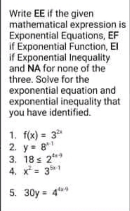 Write EE if the given
mathematical expression is
Exponential Equations, EF
if Exponential Function, El
if Exponential Inequality
and NA for none of the
three. Solve for the
exponential equation and
exponential inequality that
you have identified.
1. f(x) = 3
2. y = 8*
3. 18 s 2**
4. x = 3*1
%3D
5. 30y = 4*9
