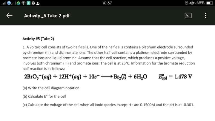 10:37
OO 63%
Activity _5 Take 2.pdf
Activity #5 (Take 2)
1. A voltaic cell consists of two half-cells. One of the half-cells contains a platinum electrode surrounded
by chromium (I) and dichromate ions. The other half-cell contains a platinum electrode surrounded by
bromate ions and liquid bromine. Assume that the cell reaction, which produces a positive voltage,
involves both chromium (III) and bromate ions. The cell is at 25°C. Information for the bromate reduction
half reaction is as follows:
2B1O, (ag) + 12H*(aq) + 10e-- Br2(1) + 6H,0
E = 1.478 V
(a) Write the cell diagram notation
(b) Calculate E" for the cell
(c) Calculate the voltage of the cell when all ionic species except H+ are 0.1500M and the pH is at -0.301.
