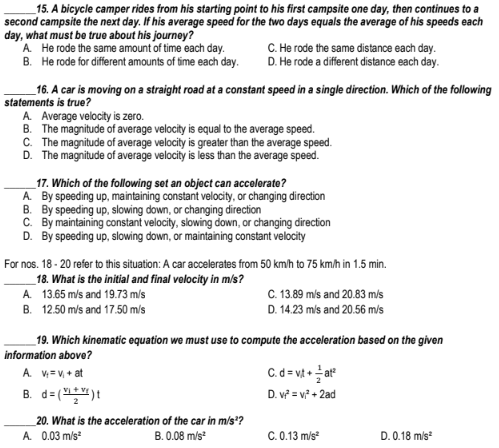 _15. A bicycle camper rides from his starting point to his first campsite one day, then continues to a
second campsite the next day. If his average speed for the two days equals the average of his speeds each
day, what must be true about his journey?
A. He rode the same amount of time each day.
B. He rode for different amounts of time each day.
C. He rode the same distance each day.
D. He rode a different distance each day.
_16. A car is moving on a straight road at a constant speed in a single direction. Which of the following
statements is true?
A. Average velocity is zero.
B. The magnitude of average velocity is equal to the average speed.
C. The magnitude of average velocity is greater than the average speed.
D. The magnitude of average velocity is less than the average speed.
_17. Which of the following set an object can accelerate?
A. By speeding up, maintaining constant velocity, or changing direction
B. By speeding up, slowing down, or changing direction
C. By maintaining constant velocity, slowing down, or changing direction
D. By speeding up, slowing down, or maintaining constant velocity
For nos. 18 - 20 refer to this situation: A car accelerates from 50 km/h to 75 km/h in 1.5 min.
_18. What is the initial and final velocity in m/s?
A. 13.65 m/s and 19.73 m/s
C. 13.89 mls and 20.83 m/s
B. 12.50 m/s and 17.50 m/s
D. 14.23 mis and 20.56 m/s
_19. Which kinematic equation we must use to compute the acceleration based on the given
information above?
C. d = vt + ar
A. V= V, + at
B. d= ()!
D. v = v + 2ad
20. What is the acceleration of the car in m/s*?
A. 0.03 m/s
B. 0.08 m/s
C. 0.13 m/s
D. 0.18 mis
