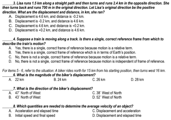 _3. Lisa runs 1.5 km along a straight path and then turns and runs 2.4 km in the opposite direction. She
then turns back and runs 700 m in the original direction. Let Lisa's original direction be the positive
direction. What are the displacement and distance, in km, she ran?
A. Displacement is 4.6 km, and distance is -0.2 km.
B. Displacement is -0.2 km, and distance is 4.6 km.
C. Displacement is 4.6 km, and distance is +0.2 km.
D. Displacement is +0.2 km, and distance is 4.6 km.
_4. Suppose a train is moving along a track. Is there a single, correct reference frame from which to
describe the train's motion?
A Yes, there is a single, correct frame of reference because motion is a relative term.
B. Yes, there is a single, correct frame of reference which is in terms of Earth's position.
C. No, there is not a single, correct frame of reference because motion is a relative term.
D. No, there is not a single, correct frame of reference because motion is independent of frame of reference.
For items 5 - 6, refer to the situation: A biker rides north for 15 km from his starting position, then turns west 16 km.
_6. What is the magnitude of the biker's displacement?
A 22 km
В. 24 km
C. 26 km
D. 28 km
_7. What is the direction of the biker's displacement?
A 47' North of West
C. 38' West of North
D. 52' West of North
B. 43' North of West
_8. Which quantities are needed to determine the average velocity of an object?
A. Acceleration and elapsed time
B. Initial speed and final speed
C. Displacement and acceleration
D. Displacement and elapsed time
