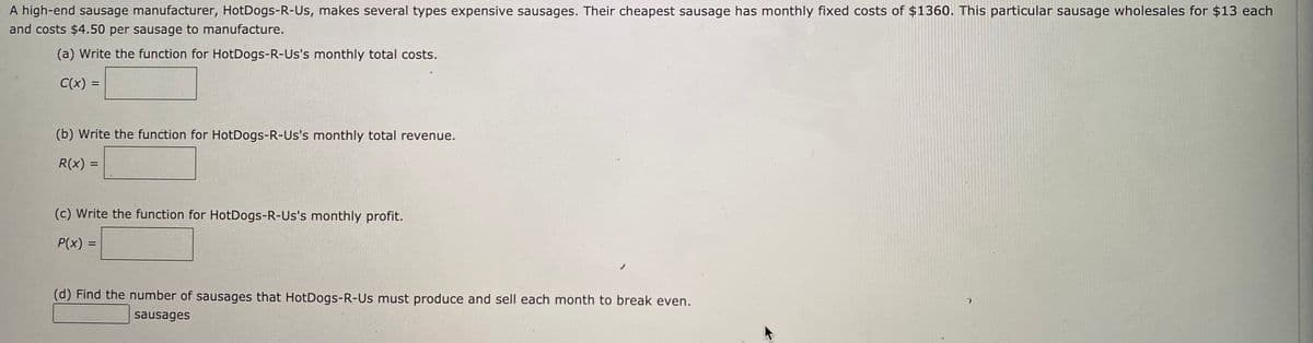 A high-end sausage manufacturer, HotDogs-R-Us, makes several types expensive sausages. Their cheapest sausage has monthly fixed costs of $1360. This particular sausage wholesales for $13 each
and costs $4.50 per sausage to manufacture.
(a) Write the function for HotDogs-R-Us's monthly total costs.
C(x) =
(b) Write the function for HotDogs-R-Us's monthly total revenue.
R(x) =
%3D
(c) Write the function for HotDogs-R-Us's monthly profit.
P(x) =
(d) Find the number of sausages that HotDogs-R-Us must produce and sell each month to break even.
sausages
