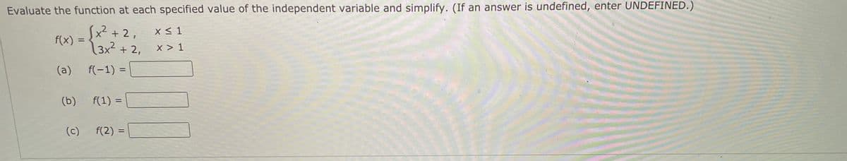 Evaluate the function at each specified value of the independent variable and simplify. (If an answer is undefined, enter UNDEFINED.)
(x) = {x² + 2,
3x2 + 2,
x < 1
%3D
x > 1
(a)
f(-1) =
%3D
(b)
f(1) =
%3D
(c)
f(2) =
%3D
