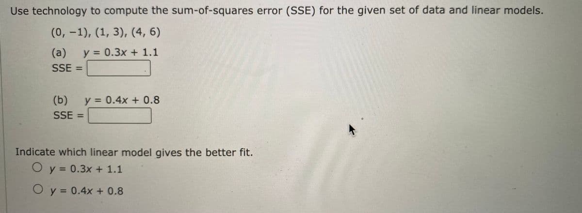 Use technology to compute the sum-of-squares error (SSE) for the given set of data and linear models.
(0, -1), (1, 3), (4, 6)
(a)
y = 0.3x + 1.1
SSE =
(b)
y = 0.4x + 0.8
SSE :
%3D
Indicate which linear model gives the better fit.
O y = 0.3x + 1.1
%3D
O y = 0.4x + 0.8
