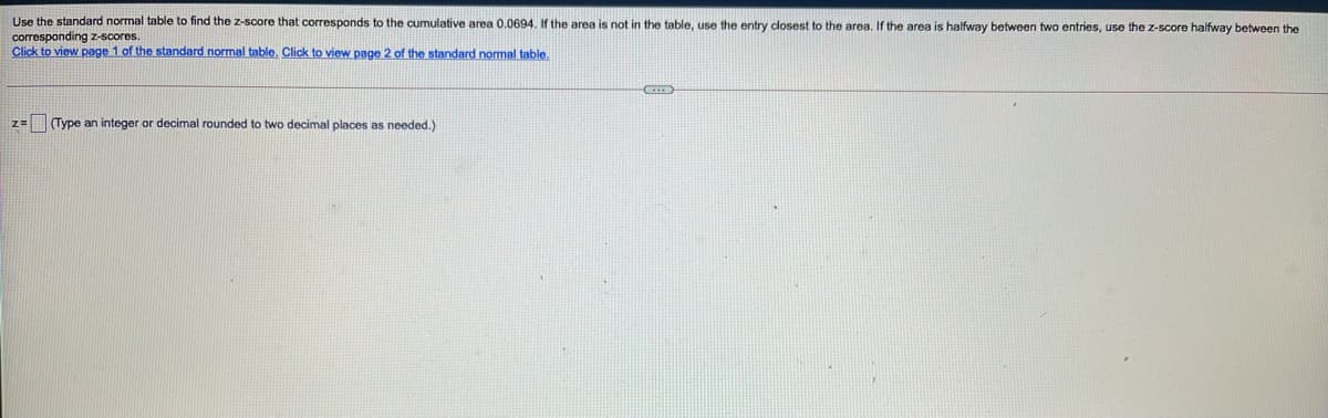 Use the standard normal table to find the z-score that corresponds to the cumulative area 0.0694. If the area is not in the table, use the entry closest to the area. If the area is halfway between two entries, use the z-score halfway between the
corresponding z-scores.
Click to view page 1 of the standard normal table. Click to view page 2 of the standard nomal table.
z=(Type an integer or decimal rounded to two decimal places as needed.)

