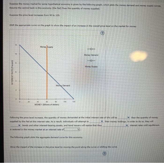 Suppose the money market for some hypothetical economy is given by the following graph, which plots the money demand and money supply curves.
Assume the central bank in this economy (the Fed) foxes the quantity of money supplied.
Suppose the price level increases from 90 to 105.
Shift the appropriate curve on the graph to show the impact of an increase in the overall price level on the market for money.
?
INTEREST RATE (Percent)
2
10
Money Supply
Morey Demand
60
10
MONEY (Billions of dollars)
100
120
Money Demand
The following graph plots the aggregate demand curve for this economy.
BT
Money Supply
Following the price level increase, the quantity of money demanded at the initial interest rate of 6% will be
supplied by the Fed at this interest rate. As a result, individuals will attempt to
bonds and other interest-bearing assets, and bond issuers will realize that they
is restored in the money market at an interest rate of [
than the quantity of money
their money holdings. In order to do so, they will
Show the impact of the increase in the price level by moving the point along the curve or shifting the curve.
interest rates until equilibrium