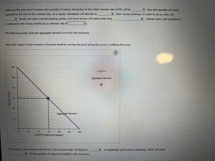 than the quantity of money
Following the price level increase, the quantity of money demanded at the initial interest rate of 6% will be
supplied by the Fed at this interest rate. As a result, individuals will attempt to
their money holdings. In order to do so, they will
interest rates until equilibrium
bonds and other interest-bearing assets, and bond issuers will realize that they
is restored in the money market at an interest rate of
%
The following graph plots the aggregate demand curve for this economy.
Show the impact of the increase in the price level by moving the point along the curve or shifting the curve
PRICE LEVEL
8
160
g
6
8
40
Aggregate Demand
120
100
OUTPUT (Billions of dollars)
200
240
The change in the interest rate found in the previous task will lead to a
in the quantity of output demanded in the economy.
10
Aggregate Demand
O.
in residential and business spending, which will cause