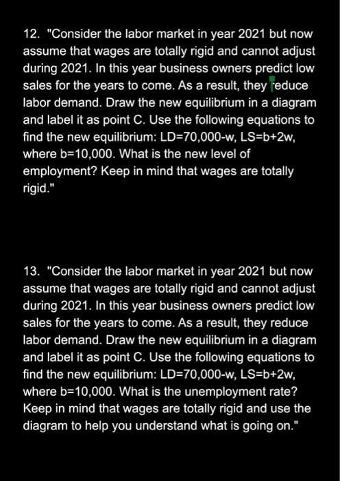 12. "Consider the labor market in year 2021 but now
assume that wages are totally rigid and cannot adjust
during 2021. In this year business owners predict low
sales for the years to come. As a result, they reduce
labor demand. Draw the new equilibrium in a diagram
and label it as point C. Use the following equations to
find the new equilibrium: LD=70,000-w, LS=b+2w,
where b=10,000. What is the new level of
employment? Keep in mind that wages are totally
rigid."
13. "Consider the labor market in year 2021 but now
assume that wages are totally rigid and cannot adjust
during 2021. In this year business owners predict low
sales for the years to come. As a result, they reduce
labor demand. Draw the new equilibrium in a diagram
and label it as point C. Use the following equations to
find the new equilibrium: LD=70,000-w, LS=b+2w,
where b=10,000. What is the unemployment rate?
Keep in mind that wages are totally rigid and use the
diagram to help you understand what is going on."