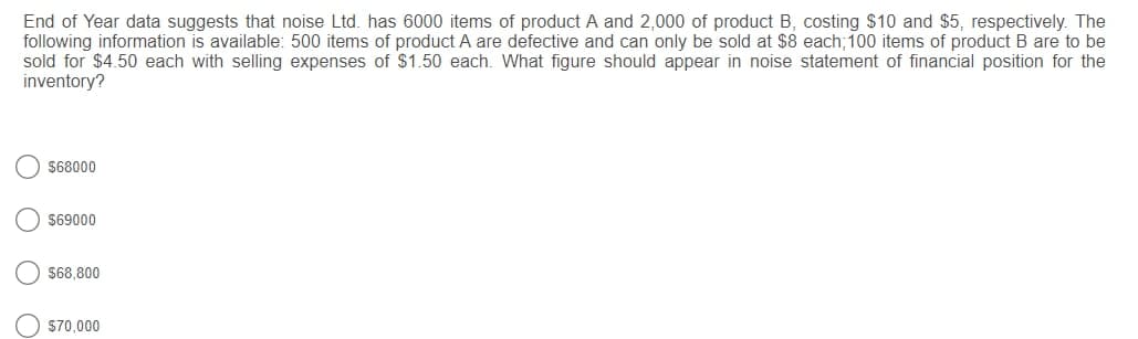 End of Year data suggests that noise Ltd. has 6000 items of product A and 2,000 of product B, costing $10 and $5, respectively. The
following information is available: 500 items of product A are defective and can only be sold at $8 each;100 items of product B are to be
sold for $4.50 each with selling expenses of S1.50 each. What figure should appear in noise statement of financial position for the
inventory?
$68000
$69000
$68,800
$70,000
O O O O
