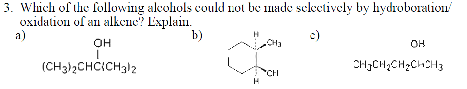 3. Which of the following alcohols could not be made selectively by hydroboration/
oxidation of an alkene? Explain.
а)
b)
H
CH3
c)
OH
он
(CH3)2CHC{CH3)2
CH3CH2CH2CHCH3
но.
