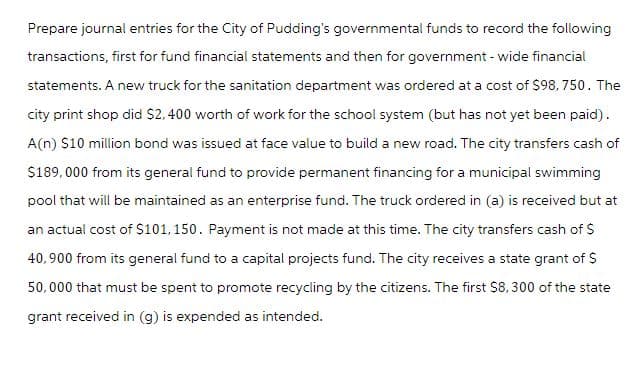 Prepare journal entries for the City of Pudding's governmental funds to record the following
transactions, first for fund financial statements and then for government - wide financial
statements. A new truck for the sanitation department was ordered at a cost of $98,750. The
city print shop did $2,400 worth of work for the school system (but has not yet been paid).
A(n) $10 million bond was issued at face value to build a new road. The city transfers cash of
$189,000 from its general fund to provide permanent financing for a municipal swimming
pool that will be maintained as an enterprise fund. The truck ordered in (a) is received but at
an actual cost of $101,150. Payment is not made at this time. The city transfers cash of $
40,900 from its general fund to a capital projects fund. The city receives a state grant of $
50,000 that must be spent to promote recycling by the citizens. The first $8,300 of the state
grant received in (g) is expended as intended.