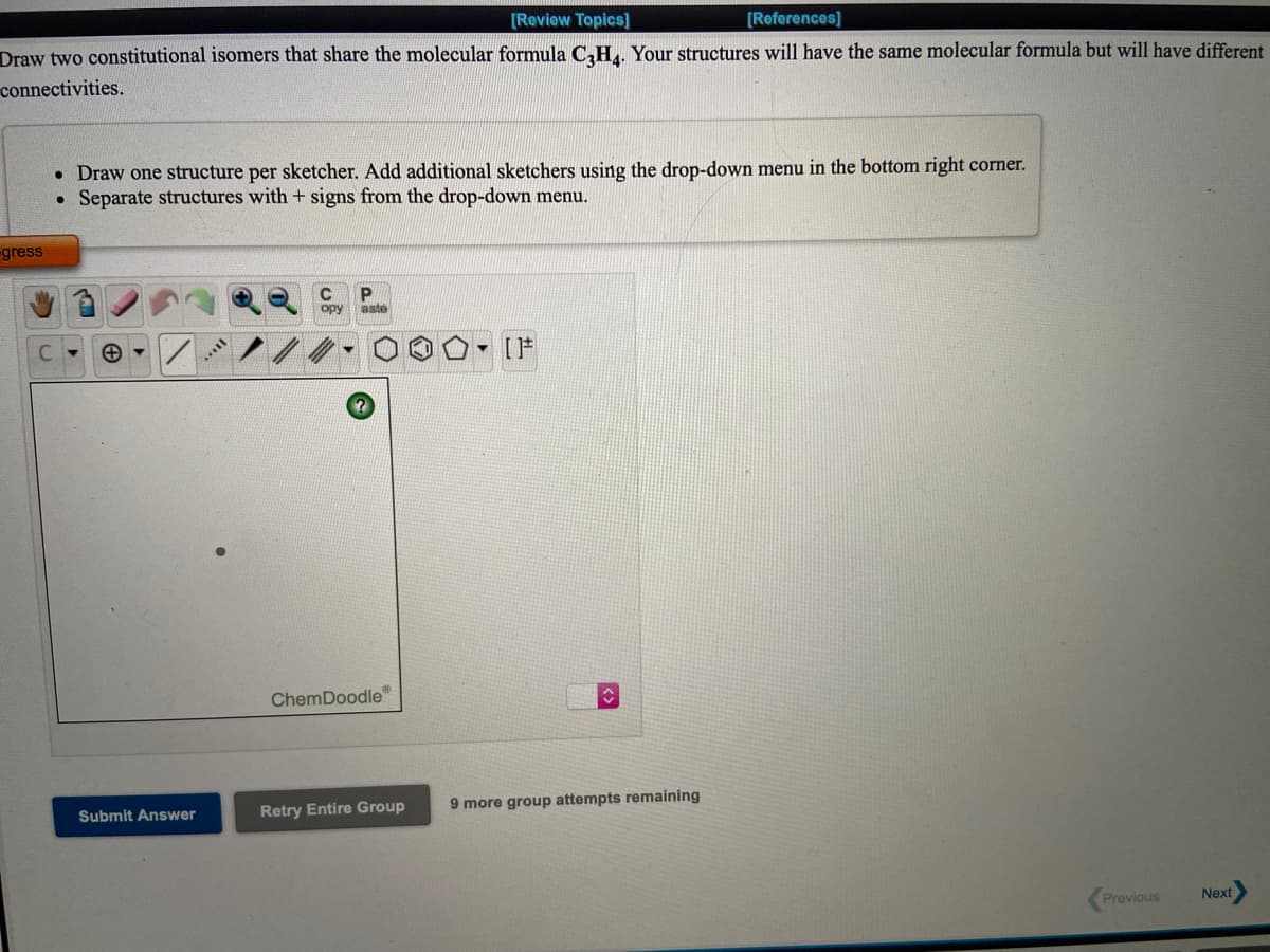 [Review Topics]
[References]
Draw two constitutional isomers that share the molecular formula C,HL, Your structures will have the same molecular formula but will have different
connectivities.
• Draw one structure per sketcher. Add additional sketchers using the drop-down menu in the bottom right corner.
• Separate structures with + signs from the drop-down menu.
gress
opy
aste
[F
ChemDoodle
Submit Answer
Retry Entire Group
9 more group attempts remaining
Previous
Next
