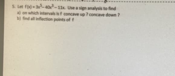 5. Let f(x) = 3x- 40x²–11x. Use a sign analysis to find
a) on which intervals is f concave up ? concave down ?
b) find all inflection points of f
