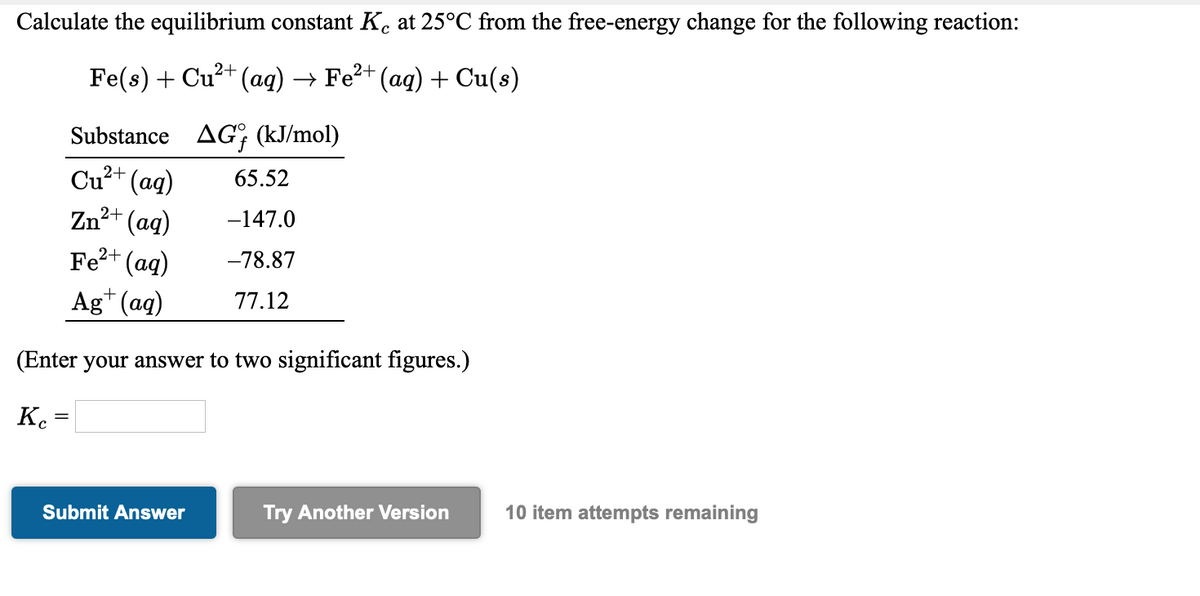 Calculate the equilibrium constant K. at 25°C from the free-energy change for the following reaction:
Fe(s) + Cu?+ (aq) → Fe?+ (aq) + Cu(s)
Substance AG; (kJ/mol)
Cu?+ (aq)
Zn²+ (ag)
Fe2+ (ag)
65.52
-147.0
-78.87
Ag* (ag)
77.12
(Enter your answer to two significant figures.)
Kc
Try Another Version
10 item attempts remaining
Submit Answer
