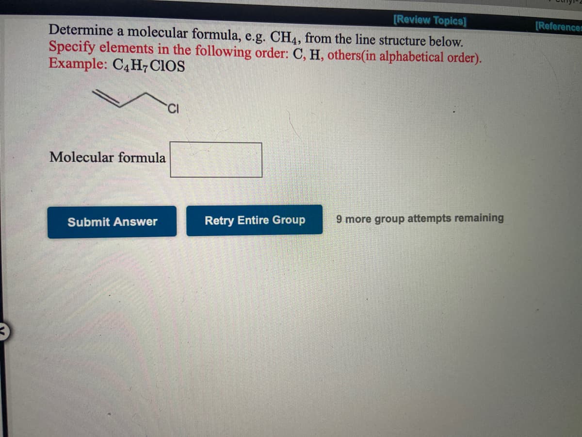 [Review Topics]
[References
Determine a molecular formula, e.g. CH4, from the line structure below.
Specify elements in the following order: C, H, others(in alphabetical order).
Example: C4H7 CIOS
'CI
Molecular formula
Submit Answer
Retry Entire Group
9 more group attempts remaining
