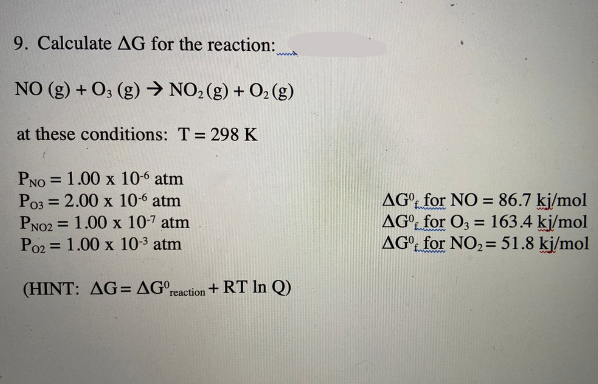 9. Calculate AG for the reaction:
NO (g) + O3 (g) → NO2(g) + O2 (g)
at these conditions: T = 298 K
PNO = 1.00 x 10-6 atm
Po3 = 2.00 x 10-6 atm
PNO2 = 1.00 x 10-7 atm
Po2 = 1.00 x 10-3 atm
AG°: for NO = 86.7 kj/mol
AG°t for O3 = 163.4 kj/mol
AG° for NO2= 51.8 kj/mol
%3D
%3D
%3D
(HINT: AG= AG°reaction + RT In Q)
%3D
