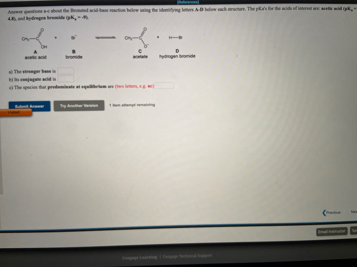 [References]
Answer questions a-c about the Bronsted acid-base reaction below using the identifying letters A-D below each structure. The pKa's for the acids of interest are: acetic acid (pK,
4.8), and hydrogen bromide (pK,=-9).
CH3
Br
CH3
H-Br
OH
B
acetic acid
bromide
acetate
hydrogen bromide
a) The stronger base is
b) Its conjugate acid is
c) The species that predominate at equilibrium are (two letters, e.g. ac)
Submit Answer
Try Another Version
1 item attempt remaining
Visited
Previous
Nex
Email Instructor
Sav
Cengage Learning | Cengage Technical Support
