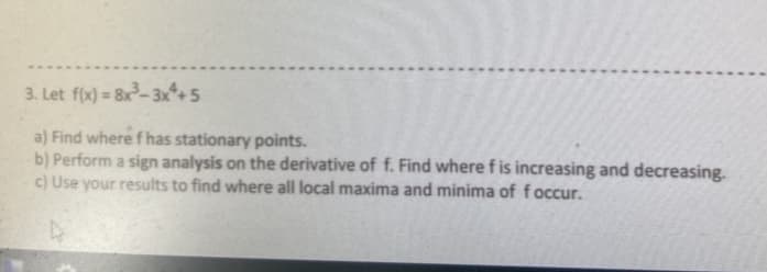 3. Let f(x) = 8x- 3x*+5
%3!
a) Find where f has stationary points.
b) Perform a sign analysis on the derivative of f. Find where f is increasing and decreasing.
c) Use your results to find where all local maxima and minima of foccur.
