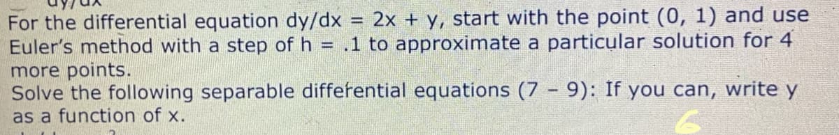 For the differential equation dy/dx = 2x + y, start with the point (0, 1) and use
Euler's method with a step of h = .1 to approximate a particular solution for 4
more points.
Solve the following separable differential equations (7 9): If you can, write y
%3D
as a function of x.
