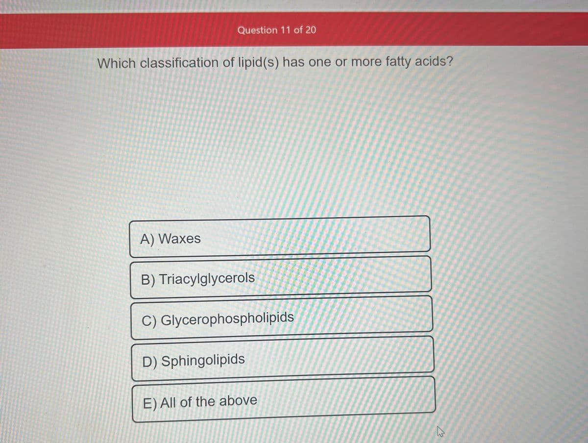 Question 11 of 20
Which classification of lipid (s) has one or more fatty acids?
A) Waxes
B) Triacylglycerols
C) Glycerophospholipids
D) Sphingolipids
E) All of the above