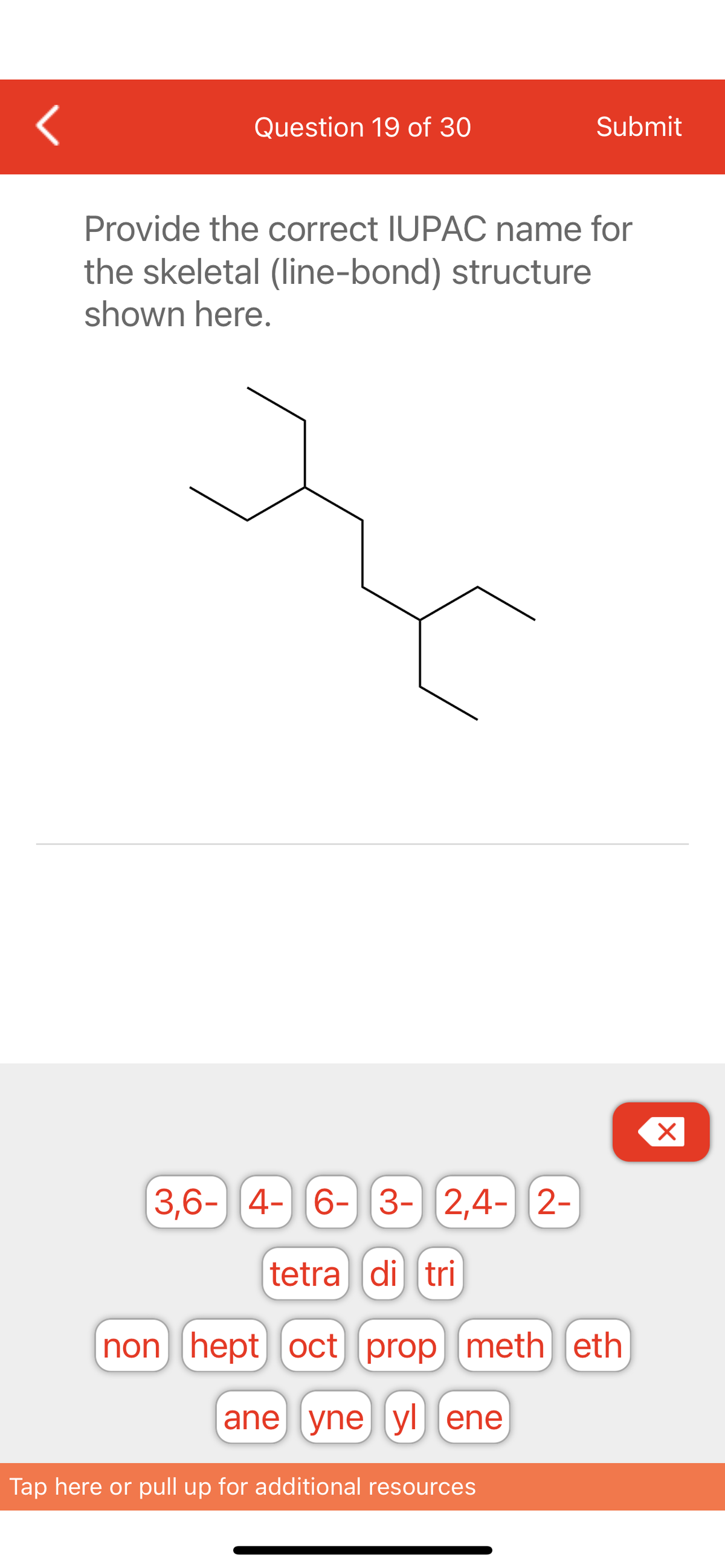 <
Question 19 of 30
Submit
Provide the correct IUPAC name for
the skeletal (line-bond) structure
shown here.
3,6- 4- 6- 3- 2,4- 2-
tetra di tri
non hept oct] [prop] [meth eth
ane yne yl ene
Tap here or pull up for additional resources
X